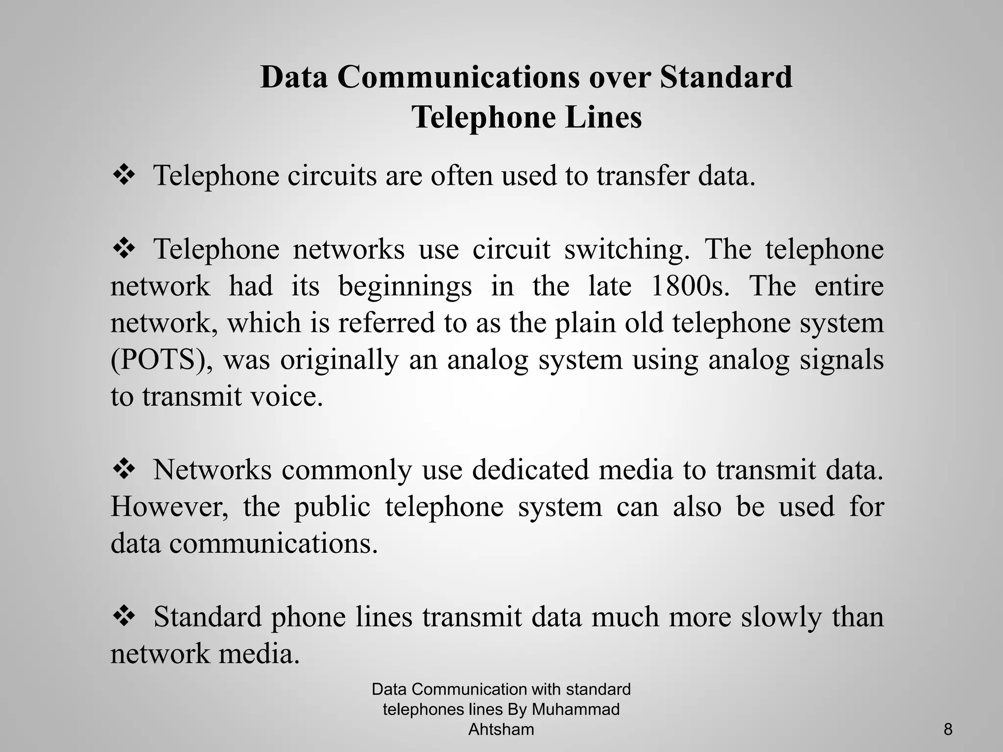  Telephone circuits are often used to transfer data.
 Telephone networks use circuit switching. The telephone
network had its beginnings in the late 1800s. The entire
network, which is referred to as the plain old telephone system
(POTS), was originally an analog system using analog signals
to transmit voice.
 Networks commonly use dedicated media to transmit data.
However, the public telephone system can also be used for
data communications.
 Standard phone lines transmit data much more slowly than
network media.
Data Communications over Standard
Telephone Lines
Data Communication with standard
telephones lines By Muhammad
Ahtsham 8
 