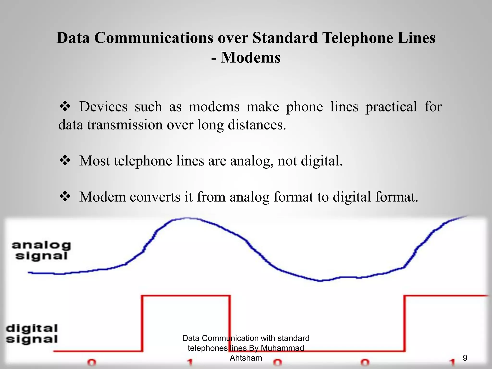  Devices such as modems make phone lines practical for
data transmission over long distances.
 Most telephone lines are analog, not digital.
 Modem converts it from analog format to digital format.
Data Communications over Standard Telephone Lines
- Modems
Data Communication with standard
telephones lines By Muhammad
Ahtsham 9
 