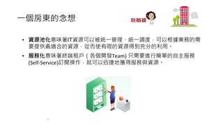 ⼀個房東的念想
4
• 資源池化意味著IT資源可以被統⼀管理、統⼀調度，可以根據業務的需
要提供最適合的資源，從⽽使有限的資源得到充分的利⽤。
• 服務化意味著終端租⼾（各個開發Team) 只需要進⾏簡單的⾃主服務
(Self-Service)訂閱操作，就可以迅捷地獲得服務與資源。
 