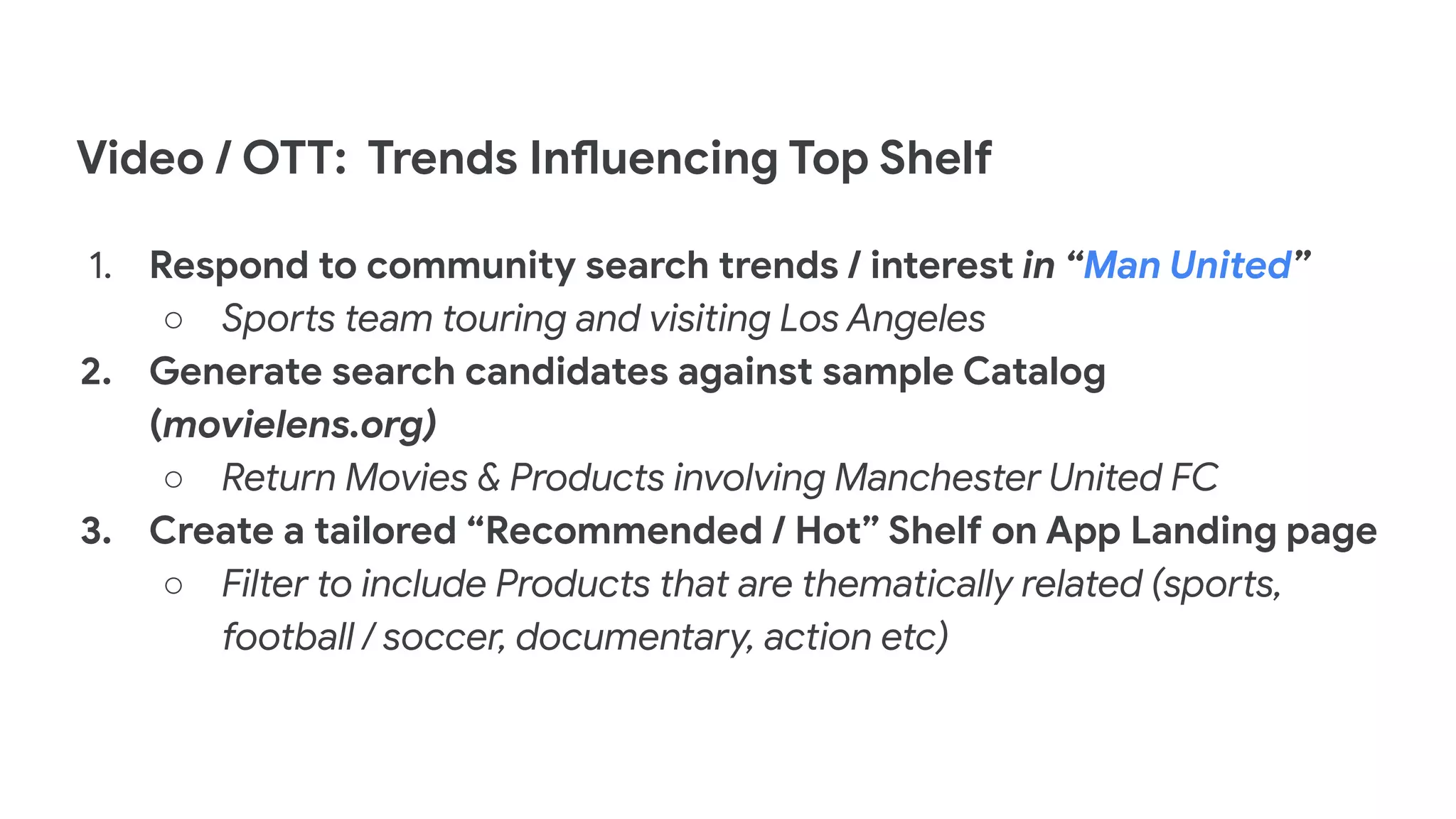Video / OTT: Trends Influencing Top Shelf
1. Respond to community search trends / interest in “Man United”
○ Sports team touring and visiting Los Angeles
2. Generate search candidates against sample Catalog
(movielens.org)
○ Return Movies & Products involving Manchester United FC
3. Create a tailored “Recommended / Hot” Shelf on App Landing page
○ Filter to include Products that are thematically related (sports,
football / soccer, documentary, action etc)
 
