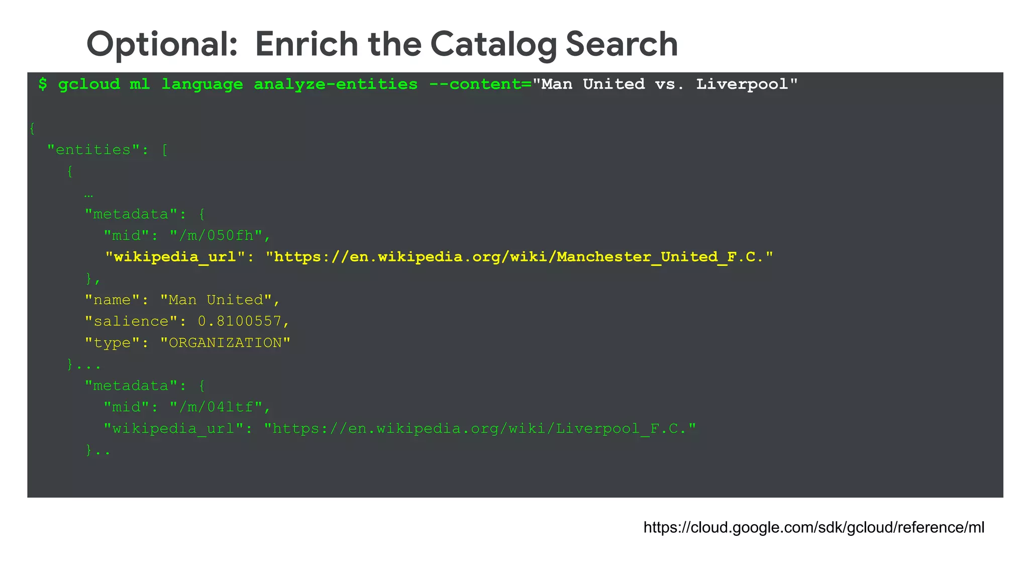 Optional: Enrich the Catalog Search
$ gcloud ml language analyze-entities --content="Man United vs. Liverpool"
{
"entities": [
{
…
"metadata": {
"mid": "/m/050fh",
"wikipedia_url": "https://en.wikipedia.org/wiki/Manchester_United_F.C."
},
"name": "Man United",
"salience": 0.8100557,
"type": "ORGANIZATION"
}...
"metadata": {
"mid": "/m/04ltf",
"wikipedia_url": "https://en.wikipedia.org/wiki/Liverpool_F.C."
}..
https://cloud.google.com/sdk/gcloud/reference/ml
 