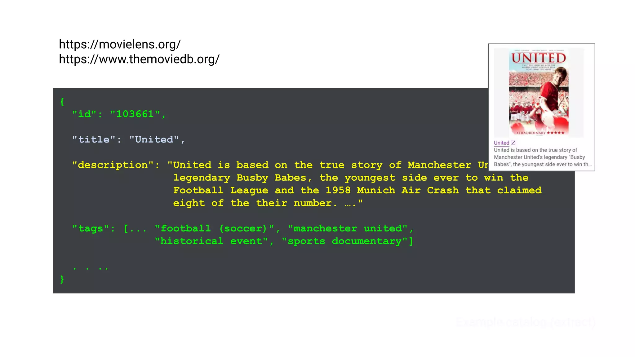 {
"id": "103661",
"title": "United",
"description": "United is based on the true story of Manchester United's
legendary Busby Babes, the youngest side ever to win the
Football League and the 1958 Munich Air Crash that claimed
eight of the their number. …."
"tags": [... "football (soccer)", "manchester united",
"historical event", "sports documentary"]
. . ..
}
Example catalog (extract)
https://movielens.org/
https://www.themoviedb.org/
 