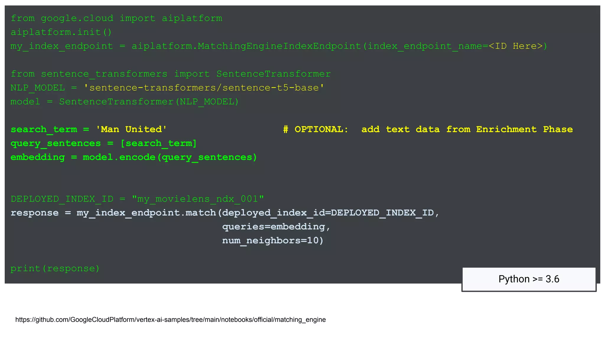 from google.cloud import aiplatform
aiplatform.init()
my_index_endpoint = aiplatform.MatchingEngineIndexEndpoint(index_endpoint_name=<ID Here>)
from sentence_transformers import SentenceTransformer
NLP_MODEL = 'sentence-transformers/sentence-t5-base'
model = SentenceTransformer(NLP_MODEL)
search_term = 'Man United' # OPTIONAL: add text data from Enrichment Phase
query_sentences = [search_term]
embedding = model.encode(query_sentences)
DEPLOYED_INDEX_ID = "my_movielens_ndx_001"
response = my_index_endpoint.match(deployed_index_id=DEPLOYED_INDEX_ID,
queries=embedding,
num_neighbors=10)
print(response)
https://github.com/GoogleCloudPlatform/vertex-ai-samples/tree/main/notebooks/official/matching_engine
Python >= 3.6
 