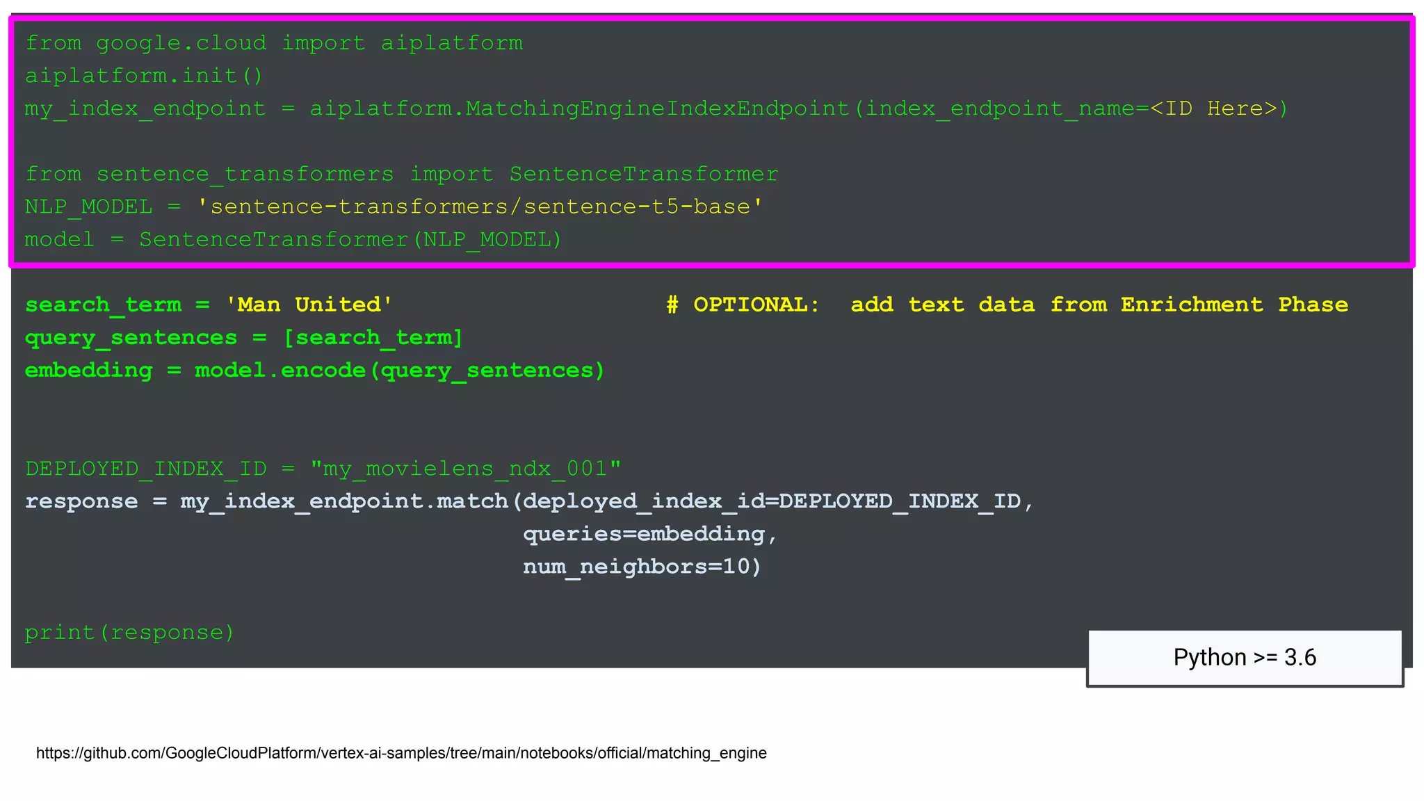 from google.cloud import aiplatform
aiplatform.init()
my_index_endpoint = aiplatform.MatchingEngineIndexEndpoint(index_endpoint_name=<ID Here>)
from sentence_transformers import SentenceTransformer
NLP_MODEL = 'sentence-transformers/sentence-t5-base'
model = SentenceTransformer(NLP_MODEL)
search_term = 'Man United' # OPTIONAL: add text data from Enrichment Phase
query_sentences = [search_term]
embedding = model.encode(query_sentences)
DEPLOYED_INDEX_ID = "my_movielens_ndx_001"
response = my_index_endpoint.match(deployed_index_id=DEPLOYED_INDEX_ID,
queries=embedding,
num_neighbors=10)
print(response)
https://github.com/GoogleCloudPlatform/vertex-ai-samples/tree/main/notebooks/official/matching_engine
Python >= 3.6
 