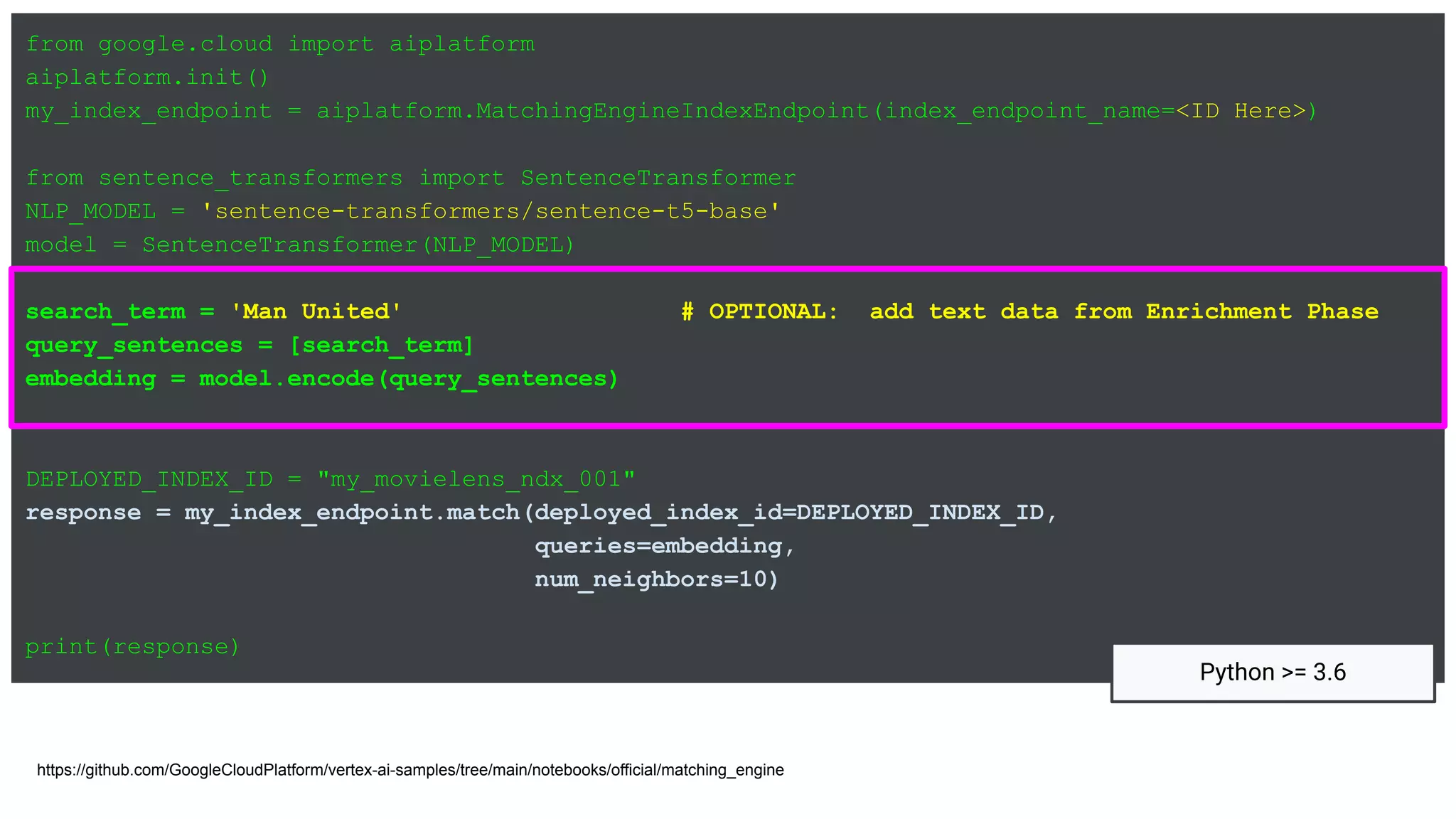 from google.cloud import aiplatform
aiplatform.init()
my_index_endpoint = aiplatform.MatchingEngineIndexEndpoint(index_endpoint_name=<ID Here>)
from sentence_transformers import SentenceTransformer
NLP_MODEL = 'sentence-transformers/sentence-t5-base'
model = SentenceTransformer(NLP_MODEL)
search_term = 'Man United' # OPTIONAL: add text data from Enrichment Phase
query_sentences = [search_term]
embedding = model.encode(query_sentences)
DEPLOYED_INDEX_ID = "my_movielens_ndx_001"
response = my_index_endpoint.match(deployed_index_id=DEPLOYED_INDEX_ID,
queries=embedding,
num_neighbors=10)
print(response)
https://github.com/GoogleCloudPlatform/vertex-ai-samples/tree/main/notebooks/official/matching_engine
Python >= 3.6
 