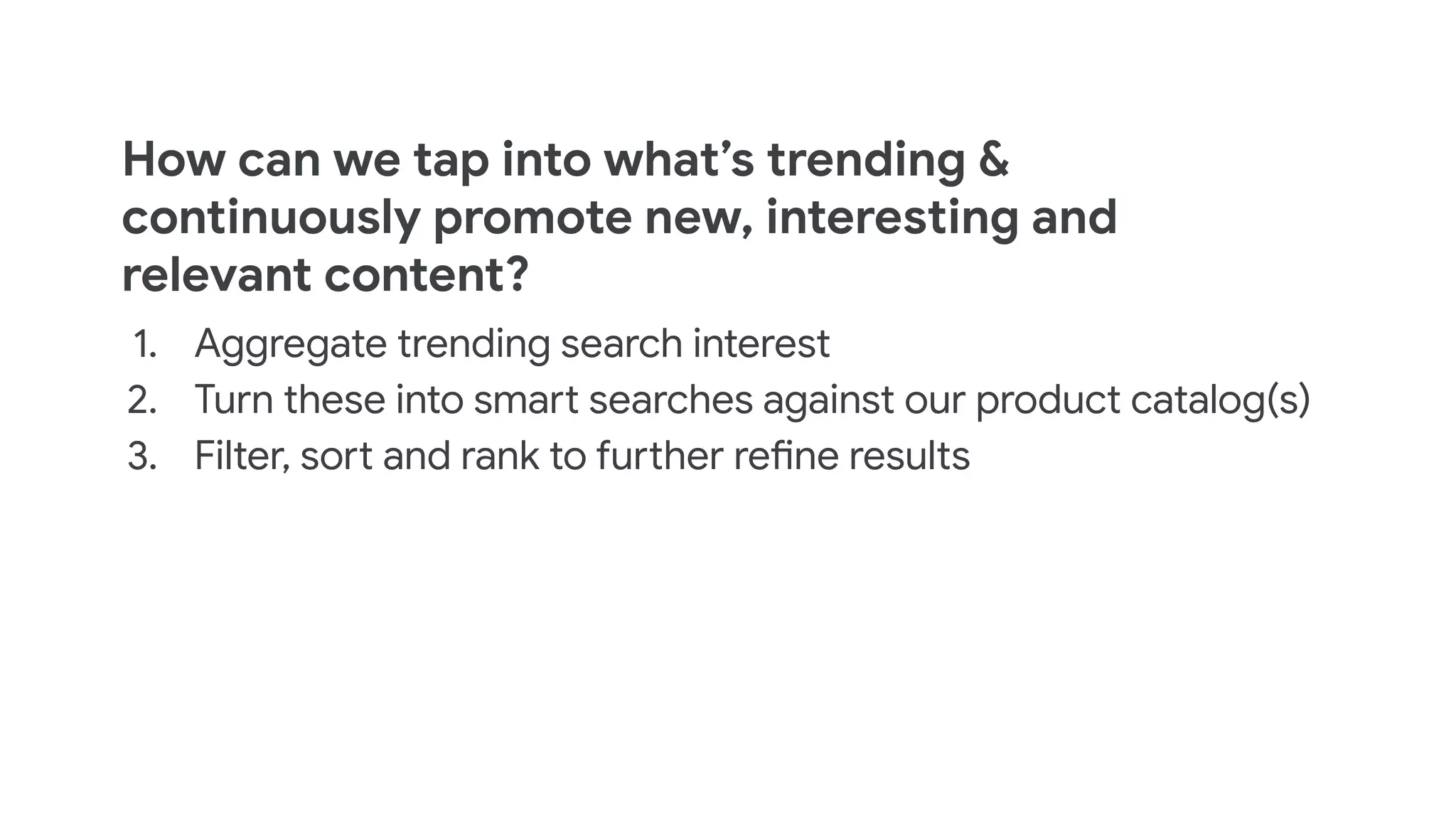 How can we tap into what’s trending &
continuously promote new, interesting and
relevant content?
1. Aggregate trending search interest
2. Turn these into smart searches against our product catalog(s)
3. Filter, sort and rank to further refine results
 