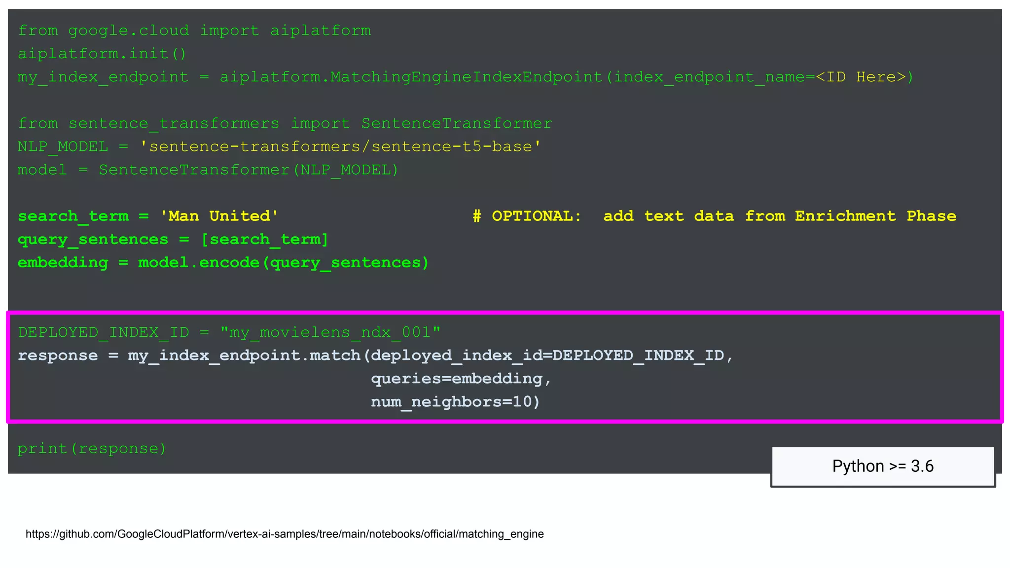 from google.cloud import aiplatform
aiplatform.init()
my_index_endpoint = aiplatform.MatchingEngineIndexEndpoint(index_endpoint_name=<ID Here>)
from sentence_transformers import SentenceTransformer
NLP_MODEL = 'sentence-transformers/sentence-t5-base'
model = SentenceTransformer(NLP_MODEL)
search_term = 'Man United' # OPTIONAL: add text data from Enrichment Phase
query_sentences = [search_term]
embedding = model.encode(query_sentences)
DEPLOYED_INDEX_ID = "my_movielens_ndx_001"
response = my_index_endpoint.match(deployed_index_id=DEPLOYED_INDEX_ID,
queries=embedding,
num_neighbors=10)
print(response)
https://github.com/GoogleCloudPlatform/vertex-ai-samples/tree/main/notebooks/official/matching_engine
Python >= 3.6
 