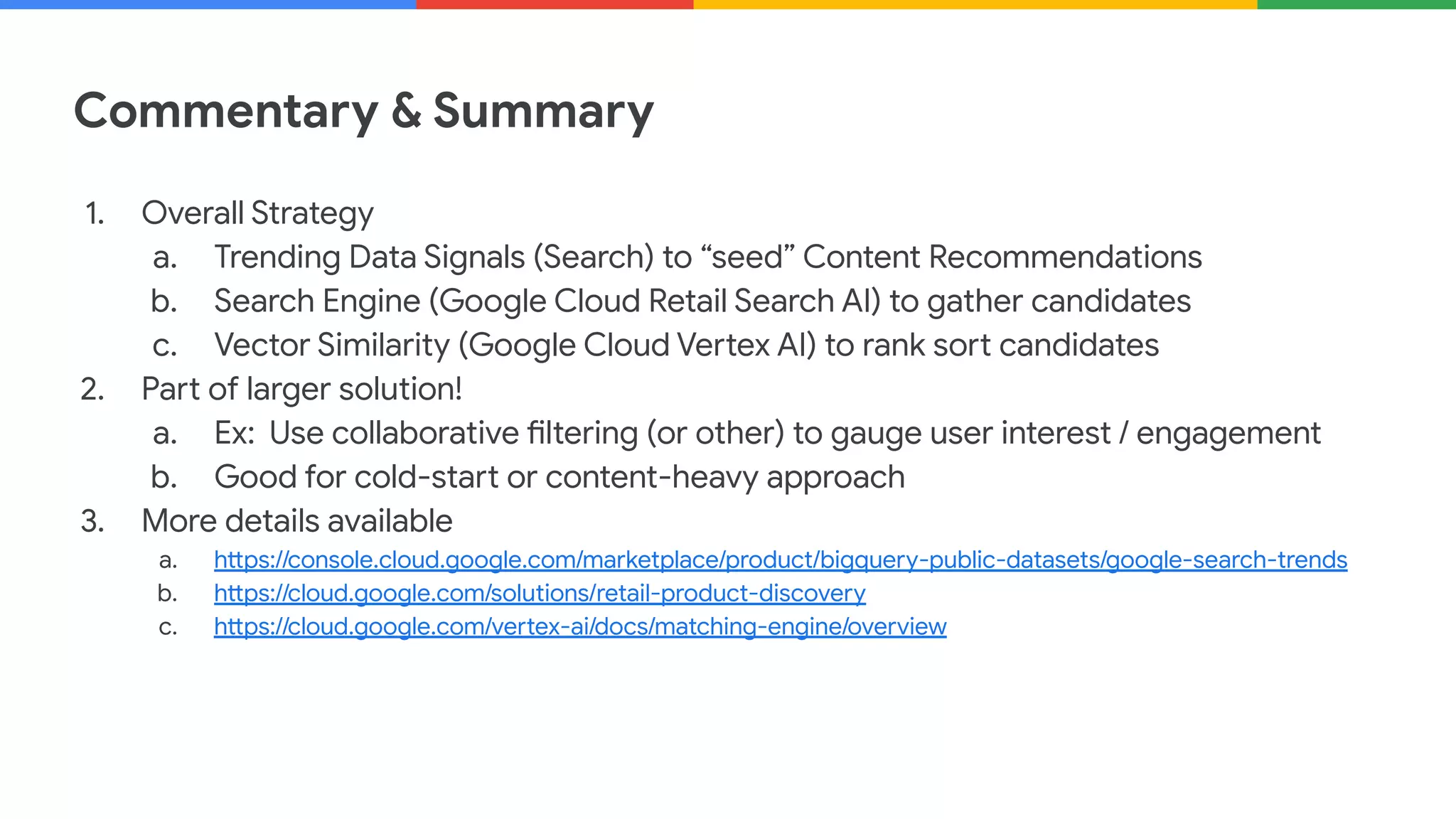 Commentary & Summary
1. Overall Strategy
a. Trending Data Signals (Search) to “seed” Content Recommendations
b. Search Engine (Google Cloud Retail Search AI) to gather candidates
c. Vector Similarity (Google Cloud Vertex AI) to rank sort candidates
2. Part of larger solution!
a. Ex: Use collaborative filtering (or other) to gauge user interest / engagement
b. Good for cold-start or content-heavy approach
3. More details available
a. https://console.cloud.google.com/marketplace/product/bigquery-public-datasets/google-search-trends
b. https://cloud.google.com/solutions/retail-product-discovery
c. https://cloud.google.com/vertex-ai/docs/matching-engine/overview
 
