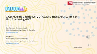 CICD Pipeline and delivery of Apache Spark Applications on
the cloud using AWS
Maria Fung
Data Warehouse Development Lead
California State University, Office of the Chancellor
mfung@calstate.edu
Babu Repaka
Business Intelligence Solution Architect
California State University, Office of the Chancellor
brepaka@calstate.edu
October 25, 2020
 