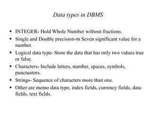 Data types in DBMS
 INTEGER- Hold Whole Number without fractions.
 Single and Double precision-m Seven significant value for a
number.
 Logical data type- Store the data that has only two values true
or false.
 Characters- Include letters, number, spaces, symbols,
punctuators.
 Strings- Sequence of characters more than one.
 Other are memo data type, index fields, currency fields, data
fields, text fields.
 