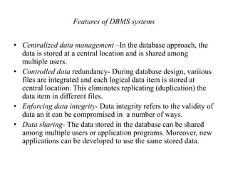Features of DBMS systems
• Centralized data management –In the database approach, the
data is stored at a central location and is shared among
multiple users.
• Controlled data redundancy- During database design, variious
files are integrated and each logical data item is stored at
central location. This eliminates replicating (duplication) the
data item in different files.
• Enforcing data integrity- Data integrity refers to the validity of
data an it can be compromised in a number of ways.
• Data sharing- The data stored in the database can be shared
among multiple users or application programs. Moreover, new
applications can be developed to use the same stored data.
 