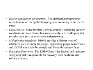 • Ease of application development- The application programmer
needs to develop the application programs according to the user’s
needs.
• Data security- Since the data is stored centrally, enforcing security
constraints is much easier. To ensure security, a RDBMS provides
security tools such as user codes and passwords.
• Multiple user interfaces- DBMS provides different types of
interfaces such as query languages, application program interfaces,
and GUI that include forms-style and Menu-driven interfaces.
• Backup and recovery- The RDBMS provides backup and recovery
subsystem that is responsible for recovery from hardware and
software failure.
 