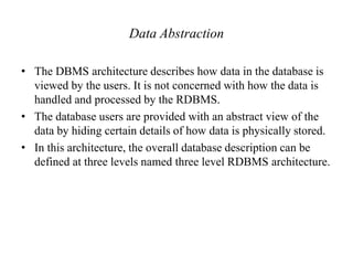 Data Abstraction
• The DBMS architecture describes how data in the database is
viewed by the users. It is not concerned with how the data is
handled and processed by the RDBMS.
• The database users are provided with an abstract view of the
data by hiding certain details of how data is physically stored.
• In this architecture, the overall database description can be
defined at three levels named three level RDBMS architecture.
 