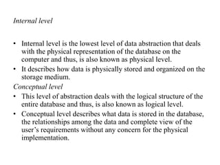 Internal level
• Internal level is the lowest level of data abstraction that deals
with the physical representation of the database on the
computer and thus, is also known as physical level.
• It describes how data is physically stored and organized on the
storage medium.
Conceptual level
• This level of abstraction deals with the logical structure of the
entire database and thus, is also known as logical level.
• Conceptual level describes what data is stored in the database,
the relationships among the data and complete view of the
user’s requirements without any concern for the physical
implementation.
 