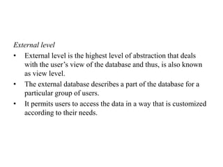 External level
• External level is the highest level of abstraction that deals
with the user’s view of the database and thus, is also known
as view level.
• The external database describes a part of the database for a
particular group of users.
• It permits users to access the data in a way that is customized
according to their needs.
 
