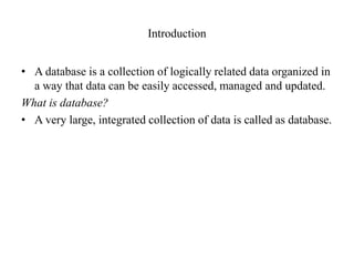 Introduction
• A database is a collection of logically related data organized in
a way that data can be easily accessed, managed and updated.
What is database?
• A very large, integrated collection of data is called as database.
 