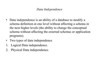 Data Independence
• Data independence is an ability of a database to modify a
schema definition at one level without affecting a schema in
the next higher levels (the ability to change the conceptual
schema without affecting the external schemas or application
programs).
• Two types of data independence
1. Logical Data independence.
2. Physical Data independence.
 