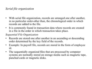 Serial file organization
• With serial file organization, records are arranged one after another,
in no particular order-other than, the chronological order in which
records are added to the file.
• It is commonly found in transaction data where records are created
in a file in the order in which transaction takes place.
Sequential File Organization
• Records are stored one after another in an ascending or descending
order determined by the key field of the records.
• Example: In payroll file, records are stored in the form of employee
id.
• The sequentially organized files that are processed by computer
systems are normally stored on storage media such as magnetic tape,
punched cards or magnetic disks.
 