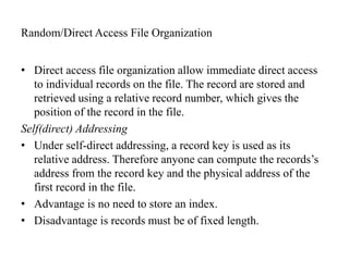 Random/Direct Access File Organization
• Direct access file organization allow immediate direct access
to individual records on the file. The record are stored and
retrieved using a relative record number, which gives the
position of the record in the file.
Self(direct) Addressing
• Under self-direct addressing, a record key is used as its
relative address. Therefore anyone can compute the records’s
address from the record key and the physical address of the
first record in the file.
• Advantage is no need to store an index.
• Disadvantage is records must be of fixed length.
 