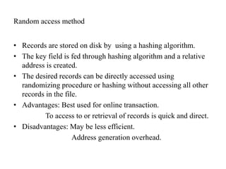 Random access method
• Records are stored on disk by using a hashing algorithm.
• The key field is fed through hashing algorithm and a relative
address is created.
• The desired records can be directly accessed using
randomizing procedure or hashing without accessing all other
records in the file.
• Advantages: Best used for online transaction.
To access to or retrieval of records is quick and direct.
• Disadvantages: May be less efficient.
Address generation overhead.
 