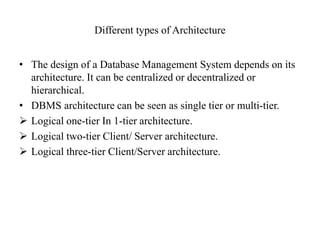 Different types of Architecture
• The design of a Database Management System depends on its
architecture. It can be centralized or decentralized or
hierarchical.
• DBMS architecture can be seen as single tier or multi-tier.
 Logical one-tier In 1-tier architecture.
 Logical two-tier Client/ Server architecture.
 Logical three-tier Client/Server architecture.
 