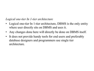 Logical one-tier In 1-tier architecture
• Logical one-tier In 1-tier architecture, DBMS is the only entity
where user directly sits on DBMS and uses it.
• Any changes done here will directly be done on DBMS itself.
• It does not provide handy tools for end users and preferably
database designers and programmers use single tier
architecture.
 