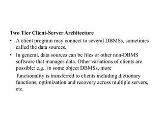 Two Tier Client-Server Architecture
• A client program may connect to several DBMSs, sometimes
called the data sources.
• In general, data sources can be files or other non-DBMS
software that manages data. Other variations of clients are
possible: e.g., in some object DBMSs, more
functionality is transferred to clients including dictionary
functions, optimization and recovery across multiple servers,
etc.
 