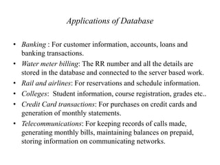 Applications of Database
• Banking : For customer information, accounts, loans and
banking transactions.
• Water meter billing: The RR number and all the details are
stored in the database and connected to the server based work.
• Rail and airlines: For reservations and schedule information.
• Colleges: Student information, course registration, grades etc..
• Credit Card transactions: For purchases on credit cards and
generation of monthly statements.
• Telecommunications: For keeping records of calls made,
generating monthly bills, maintaining balances on prepaid,
storing information on communicating networks.
 