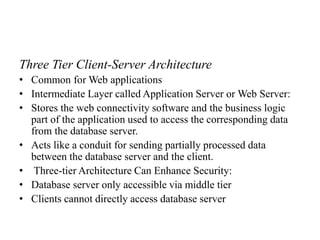 Three Tier Client-Server Architecture
• Common for Web applications
• Intermediate Layer called Application Server or Web Server:
• Stores the web connectivity software and the business logic
part of the application used to access the corresponding data
from the database server.
• Acts like a conduit for sending partially processed data
between the database server and the client.
• Three-tier Architecture Can Enhance Security:
• Database server only accessible via middle tier
• Clients cannot directly access database server
 