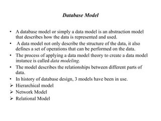Database Model
• A database model or simply a data model is an abstraction model
that describes how the data is represented and used.
• A data model not only describe the structure of the data, it also
defines a set of operations that can be performed on the data.
• The process of applying a data model theory to create a data model
instance is called data modeling.
• The model describes the relationships between different parts of
data.
• In history of database design, 3 models have been in use.
 Hierarchical model
 Network Model
 Relational Model
 