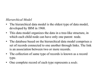 Hierarchical Model
• The hierarchical data model is the oldest type of data model,
developed by IBM in 1968.
• This data model organizes the data in a tree-like structure, in
which each child node can have only one parent node.
• The database based on the hierarchical data model comprises a
set of records connected to one another through links. The link
is an association between two or more records.
• The collection of same type of records is known as a record
type.
• One complete record of each type represents a node.
 