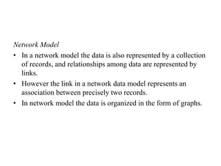 Network Model
• In a network model the data is also represented by a collection
of records, and relationships among data are represented by
links.
• However the link in a network data model represents an
association between precisely two records.
• In network model the data is organized in the form of graphs.
 