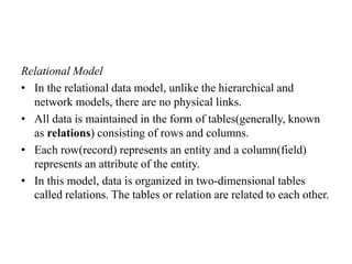 Relational Model
• In the relational data model, unlike the hierarchical and
network models, there are no physical links.
• All data is maintained in the form of tables(generally, known
as relations) consisting of rows and columns.
• Each row(record) represents an entity and a column(field)
represents an attribute of the entity.
• In this model, data is organized in two-dimensional tables
called relations. The tables or relation are related to each other.
 