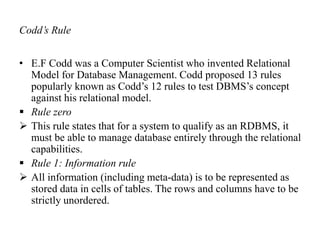 Codd’s Rule
• E.F Codd was a Computer Scientist who invented Relational
Model for Database Management. Codd proposed 13 rules
popularly known as Codd’s 12 rules to test DBMS’s concept
against his relational model.
 Rule zero
 This rule states that for a system to qualify as an RDBMS, it
must be able to manage database entirely through the relational
capabilities.
 Rule 1: Information rule
 All information (including meta-data) is to be represented as
stored data in cells of tables. The rows and columns have to be
strictly unordered.
 