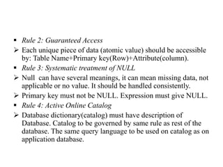  Rule 2: Guaranteed Access
 Each unique piece of data (atomic value) should be accessible
by: Table Name+Primary key(Row)+Attribute(column).
 Rule 3: Systematic treatment of NULL
 Null can have several meanings, it can mean missing data, not
applicable or no value. It should be handled consistently.
 Primary key must not be NULL. Expression must give NULL.
 Rule 4: Active Online Catalog
 Database dictionary(catalog) must have description of
Database. Catalog to be governed by same rule as rest of the
database. The same query language to be used on catalog as on
application database.
 