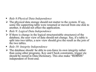  Rule 8:Physical Data Independence
 The physical data storage should not matter to the system. If say,
some file supporting table were renamed or moved from one disk to
another, it should not effect the application.
 Rule 9: Logical Data Independence
 If there is change in the logical structure(table structures) of the
database, the user view of data should not change. Say, if a table is
split into two tables, a new view should give the result as the join of
the two tables.
 Rule 10: Integrity Independence
 The database should be able to con-force its own integrity rather
than using other programs. Key and Check constraints, trigger etc
should be stored in Data Dictionary. This also make “RDBMS”
independent of front-end.
 