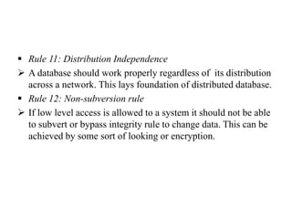  Rule 11: Distribution Independence
 A database should work properly regardless of its distribution
across a network. This lays foundation of distributed database.
 Rule 12: Non-subversion rule
 If low level access is allowed to a system it should not be able
to subvert or bypass integrity rule to change data. This can be
achieved by some sort of looking or encryption.
 