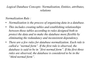 Logical Database Concepts: Normalization, Entities, attributes,
relations
Normalization Rule :
• Normalization is the process of organizing data in a database.
• This includes creating tables and establishing relationships
between those tables according to rules designed both to
protect the data and to make the database more flexible by
eliminating the redundancy and inconsistent dependency.
• There are a few rules for database normalization. Each rule is
called a “normal form”. If the first rule is observed, the
database is said to be in “first normal form”. If the first three
rules are observed, the database is considered to be in the
“third normal form”.
 