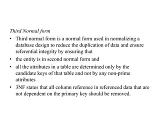 Third Normal form
• Third normal form is a normal form used in normalizing a
database design to reduce the duplication of data and ensure
referential integrity by ensuring that
• the entity is in second normal form and
• all the attributes in a table are determined only by the
candidate keys of that table and not by any non-prime
attributes
• 3NF states that all column reference in referenced data that are
not dependent on the primary key should be removed.
 