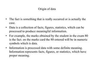 Origin of data
• The fact is something that is really occurred or is actually the
case.
• Data is a collection of facts, figures, statistics, which can be
processed to produce meaningful information.
• For example, the marks obtained by the student in the exam 80
is the fact. on the marks card the 80 entered will be in numeric
symbols which is data.
• Information is processed data with some definite meaning.
Information represents facts, figures, or statistics, which have
proper meaning.
 