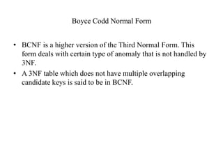 Boyce Codd Normal Form
• BCNF is a higher version of the Third Normal Form. This
form deals with certain type of anomaly that is not handled by
3NF.
• A 3NF table which does not have multiple overlapping
candidate keys is said to be in BCNF.
 