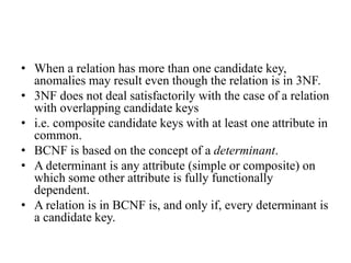 • When a relation has more than one candidate key,
anomalies may result even though the relation is in 3NF.
• 3NF does not deal satisfactorily with the case of a relation
with overlapping candidate keys
• i.e. composite candidate keys with at least one attribute in
common.
• BCNF is based on the concept of a determinant.
• A determinant is any attribute (simple or composite) on
which some other attribute is fully functionally
dependent.
• A relation is in BCNF is, and only if, every determinant is
a candidate key.
 