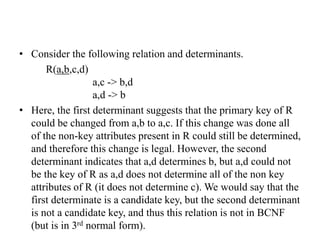 • Consider the following relation and determinants.
R(a,b,c,d)
a,c -> b,d
a,d -> b
• Here, the first determinant suggests that the primary key of R
could be changed from a,b to a,c. If this change was done all
of the non-key attributes present in R could still be determined,
and therefore this change is legal. However, the second
determinant indicates that a,d determines b, but a,d could not
be the key of R as a,d does not determine all of the non key
attributes of R (it does not determine c). We would say that the
first determinate is a candidate key, but the second determinant
is not a candidate key, and thus this relation is not in BCNF
(but is in 3rd normal form).
 