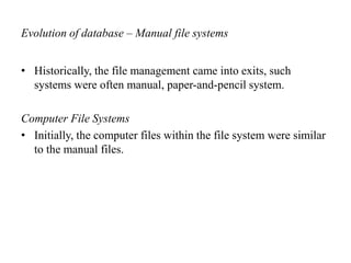 Evolution of database – Manual file systems
• Historically, the file management came into exits, such
systems were often manual, paper-and-pencil system.
Computer File Systems
• Initially, the computer files within the file system were similar
to the manual files.
 