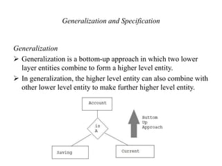 Generalization and Specification
Generalization
 Generalization is a bottom-up approach in which two lower
layer entities combine to form a higher level entity.
 In generalization, the higher level entity can also combine with
other lower level entity to make further higher level entity.
 