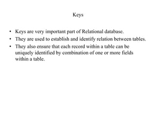 Keys
• Keys are very important part of Relational database.
• They are used to establish and identify relation between tables.
• They also ensure that each record within a table can be
uniquely identified by combination of one or more fields
within a table.
 