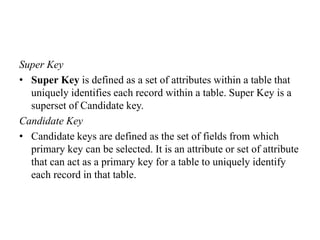 Super Key
• Super Key is defined as a set of attributes within a table that
uniquely identifies each record within a table. Super Key is a
superset of Candidate key.
Candidate Key
• Candidate keys are defined as the set of fields from which
primary key can be selected. It is an attribute or set of attribute
that can act as a primary key for a table to uniquely identify
each record in that table.
 