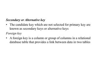 Secondary or Alternative key
• The candidate key which are not selected for primary key are
known as secondary keys or alternative keys
Foreign key
• A foreign key is a column or group of columns in a relational
database table that provides a link between data in two tables
 