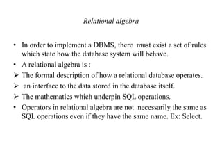 Relational algebra
• In order to implement a DBMS, there must exist a set of rules
which state how the database system will behave.
• A relational algebra is :
 The formal description of how a relational database operates.
 an interface to the data stored in the database itself.
 The mathematics which underpin SQL operations.
• Operators in relational algebra are not necessarily the same as
SQL operations even if they have the same name. Ex: Select.
 