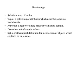 Terminology
• Relation- a set of tuples.
• Tuple- a collection of attributes which describe some real
world entity.
• Attribute- a real world role played by a named domain.
• Domain- a set of atomic values.
• Set- a mathematical definition for a collection of objects which
contains no duplicates.
 